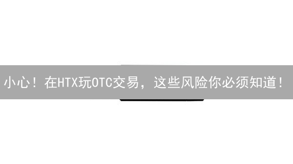 小心！在HTX玩OTC交易，这些风险你必须知道！